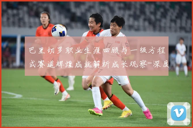 巴里切罗职业生涯回顾与一级方程式赛道辉煌成就解析成长观察-深度解析