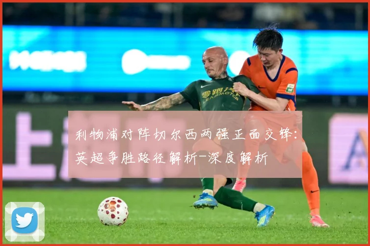 利物浦对阵切尔西两强正面交锋：英超争胜路径解析-深度解析
