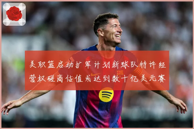 美职篮启动扩军计划新球队特许经营权磋商估值或达到数十亿美元赛场复盘-深度解析