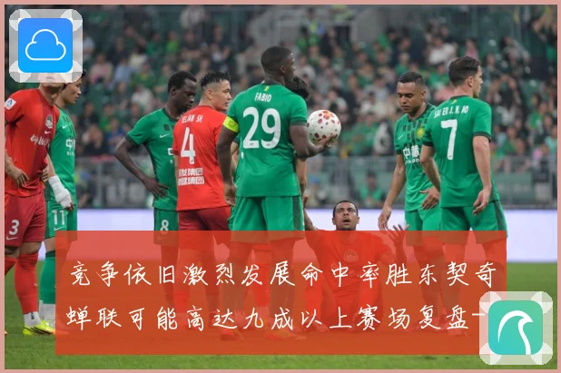 竞争依旧激烈发展命中率胜东契奇蝉联可能高达九成以上赛场复盘-深度解析