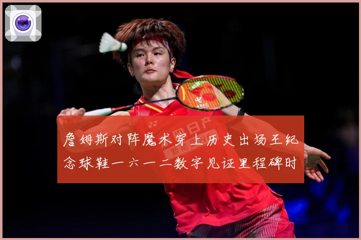 詹姆斯对阵魔术穿上历史出场王纪念球鞋一六一二数字见证里程碑时赛场复盘-深度解析