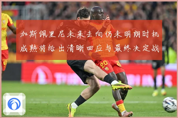 加斯佩里尼未来去向仍未明朗时机成熟将给出清晰回应与最终决定战术观察-深度解析