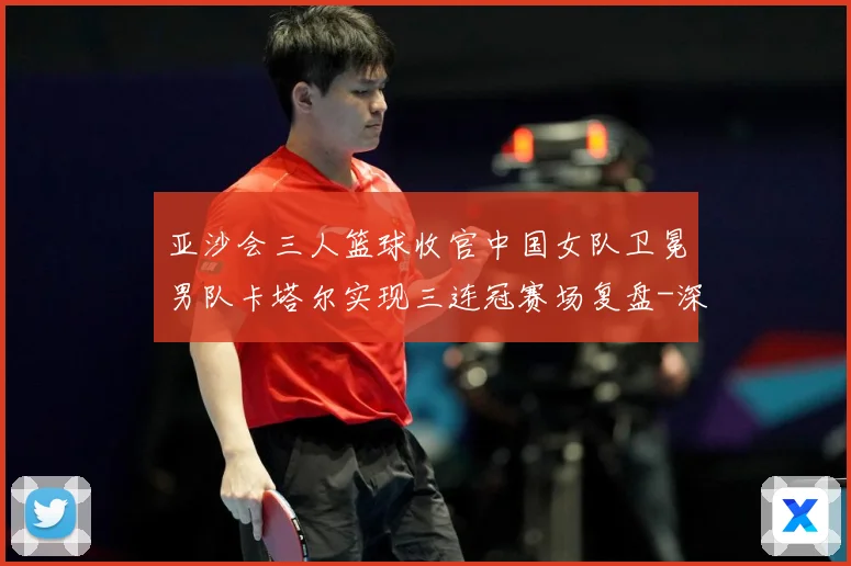 亚沙会三人篮球收官中国女队卫冕男队卡塔尔实现三连冠赛场复盘-深度解析