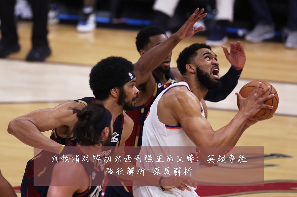 利物浦对阵切尔西两强正面交锋:英超争胜路径解析-深度解析